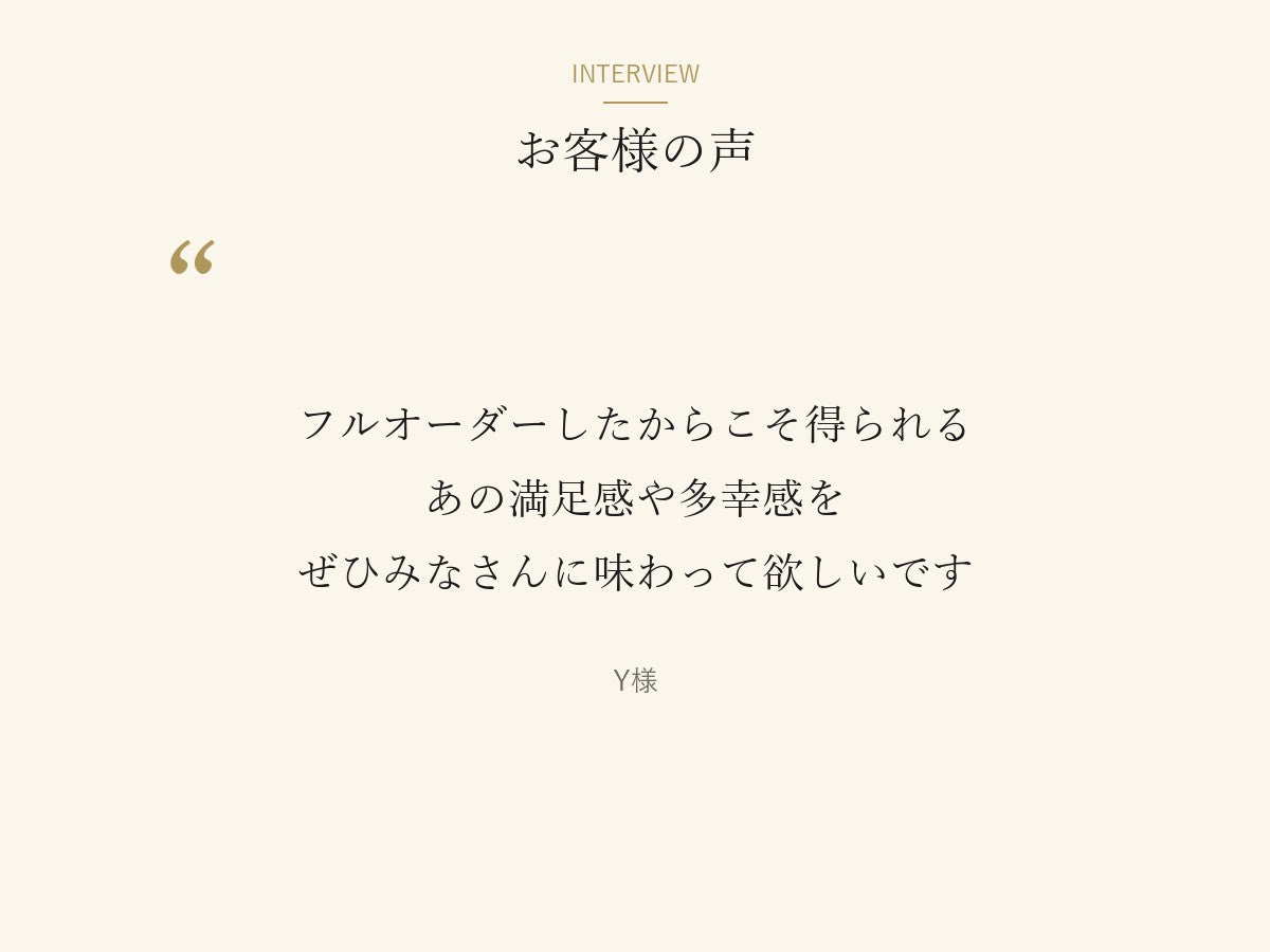 Y様の言葉「フルオーダーしたからこそ得られるあの満足感や多幸感をぜひみなさんに味わって欲しいです」